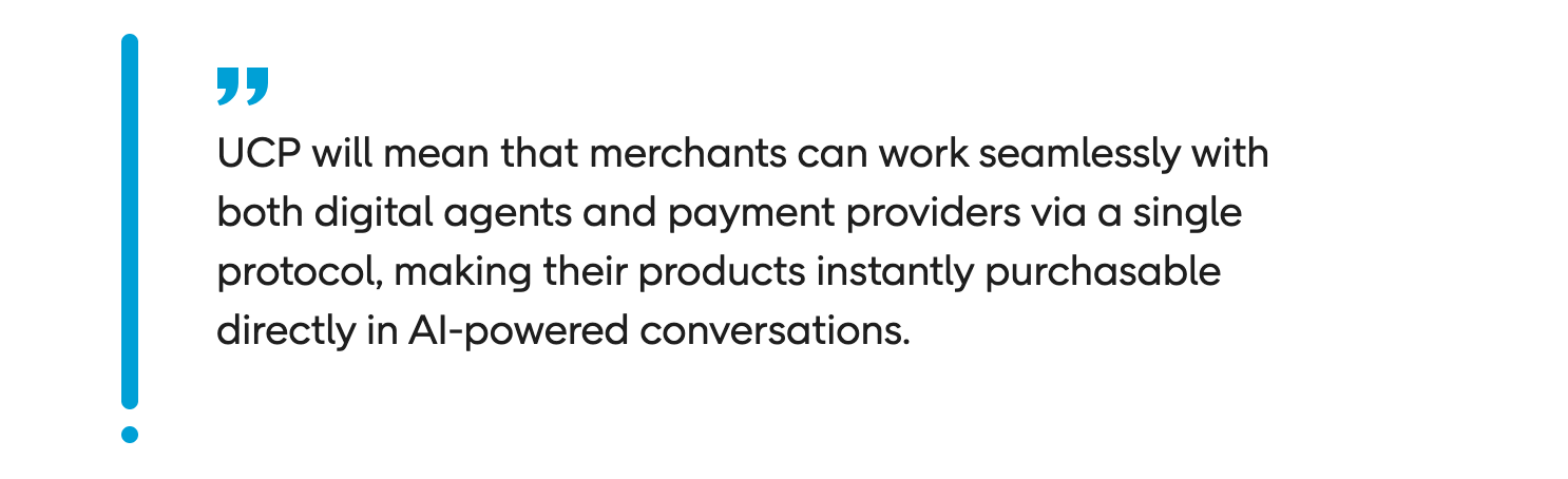 When UCP eventually becomes readily available, it will mean that instead of building bespoke and complex integrations for each new AI platform, retailers will be able to work seamlessly with both digital agents and payment providers via a single unified protocol.