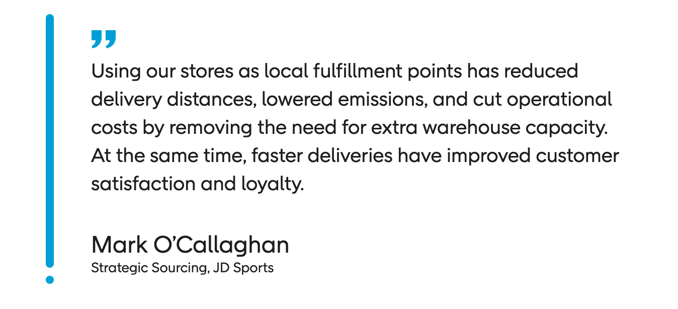 Using our stores as local fulfilment points has reduced delivery distances, lowered emissions, and cut operational costs by removing the need for extra warehouse capacity. At the same time, fast deliveries have improved customer satisfaction and loyalty. Mark O’Callaghan - Strategic Sourcing JD Sports